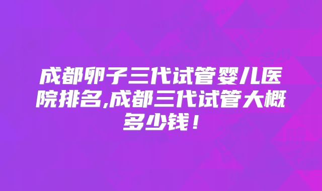 成都卵子三代试管婴儿医院排名,成都三代试管大概多少钱!