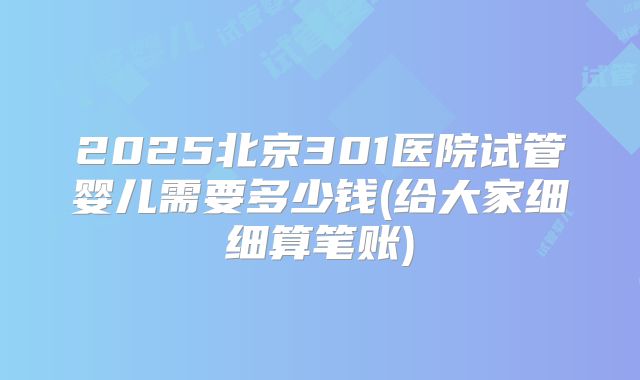 2025北京301医院试管婴儿需要多少钱(给大家细细算笔账)