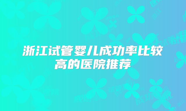 浙江试管婴儿成功率比较高的医院推荐
