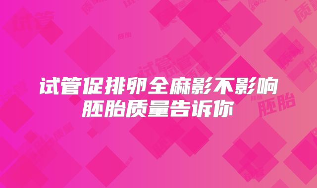 试管促排卵全麻影不影响胚胎质量告诉你