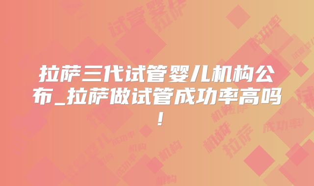 拉萨三代试管婴儿机构公布_拉萨做试管成功率高吗！