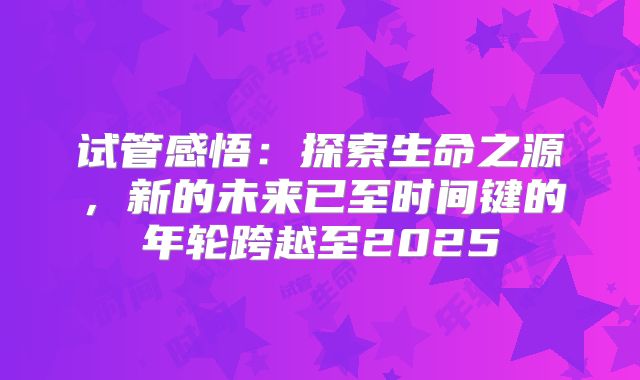 试管感悟：探索生命之源，新的未来已至时间键的年轮跨越至2025