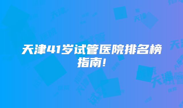 天津41岁试管医院排名榜指南!