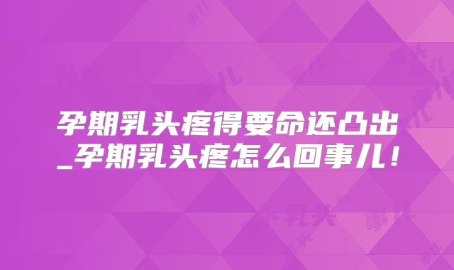 孕期乳头疼得要命还凸出_孕期乳头疼怎么回事儿！