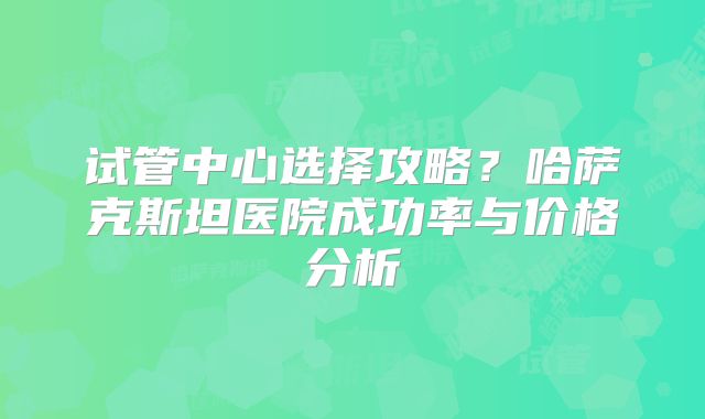 试管中心选择攻略?哈萨克斯坦医院成功率与价格分析