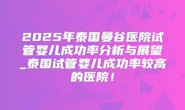 2025年泰国曼谷医院试管婴儿成功率分析与展望_泰国试管婴儿成功率较高的医院!