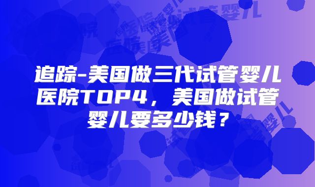 追踪-美国做三代试管婴儿医院TOP4,美国做试管婴儿要多少钱?