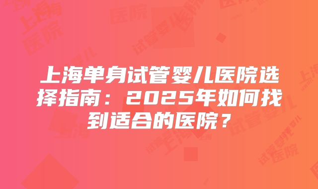 上海单身试管婴儿医院选择指南：2025年如何找到适合的医院？