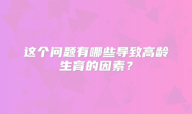 这个问题有哪些导致高龄生育的因素？