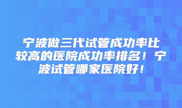 宁波做三代试管成功率比较高的医院成功率排名!宁波试管哪家医院好!