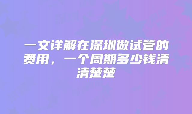 一文详解在深圳做试管的费用,一个周期多少钱清清楚楚