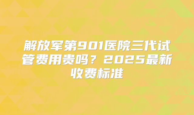 解放军第901医院三代试管费用贵吗？2025最新收费标准