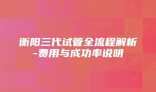 衡阳三代试管全流程解析-费用与成功率说明
