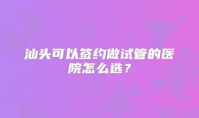 汕头可以签约做试管的医院怎么选？