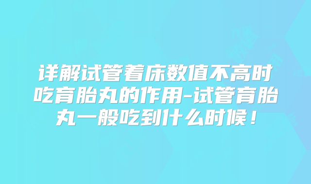 详解试管着床数值不高时吃育胎丸的作用-试管育胎丸一般吃到什么时候！