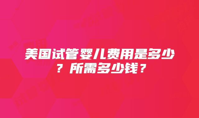 美国试管婴儿费用是多少？所需多少钱？