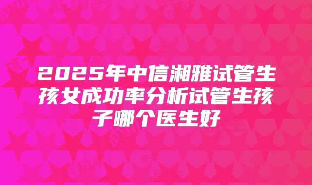2025年中信湘雅试管生孩女成功率分析试管生孩子哪个医生好