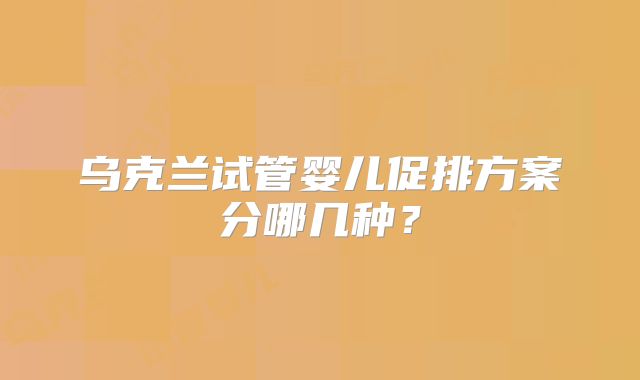 乌克兰试管婴儿促排方案分哪几种？