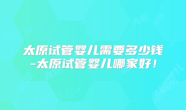 太原试管婴儿需要多少钱-太原试管婴儿哪家好！