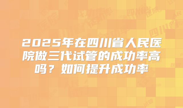 2025年在四川省人民医院做三代试管的成功率高吗?如何提升成功率