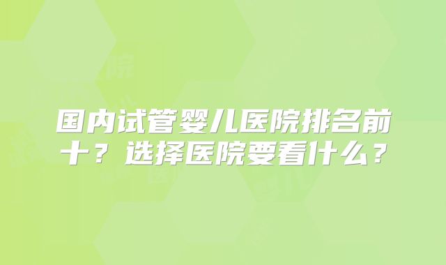 国内试管婴儿医院排名前十？选择医院要看什么？