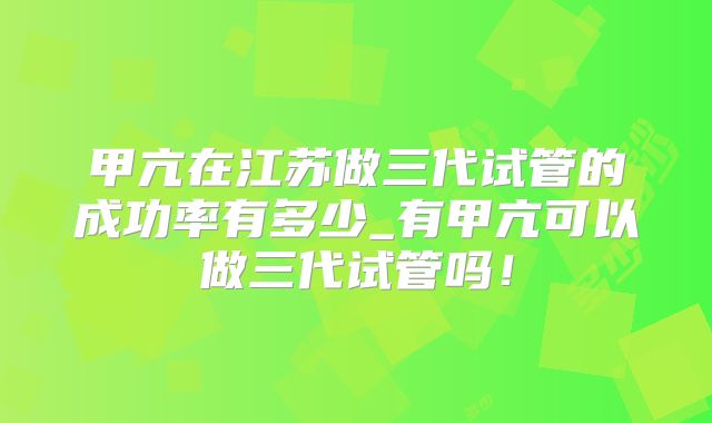 甲亢在江苏做三代试管的成功率有多少_有甲亢可以做三代试管吗!