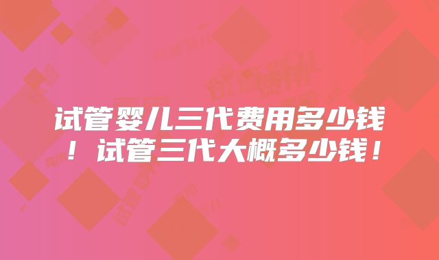 试管婴儿三代费用多少钱！试管三代大概多少钱！