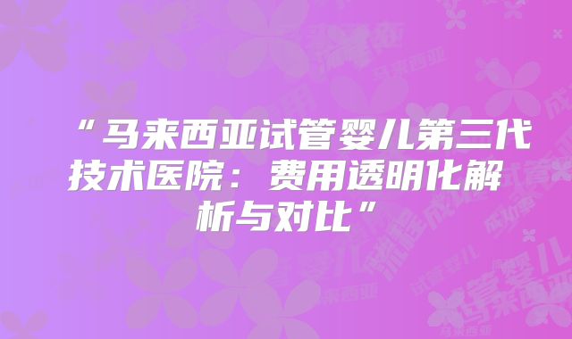 “马来西亚试管婴儿第三代技术医院：费用透明化解析与对比”