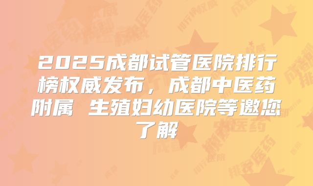 2025成都试管医院排行榜权威发布,成都中医药附属 生殖妇幼医院等邀您了解