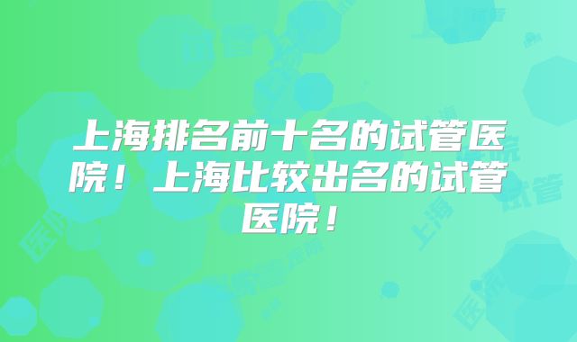 上海排名前十名的试管医院！上海比较出名的试管医院！