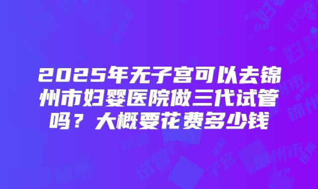 2025年无子宫可以去锦州市妇婴医院做三代试管吗?大概要花费多少钱