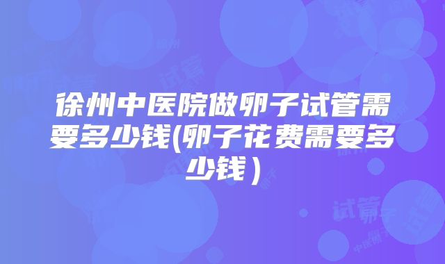 徐州中医院做卵子试管需要多少钱(卵子花费需要多少钱)