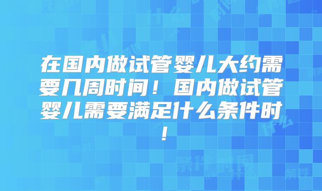 在国内做试管婴儿大约需要几周时间！国内做试管婴儿需要满足什么条件时！