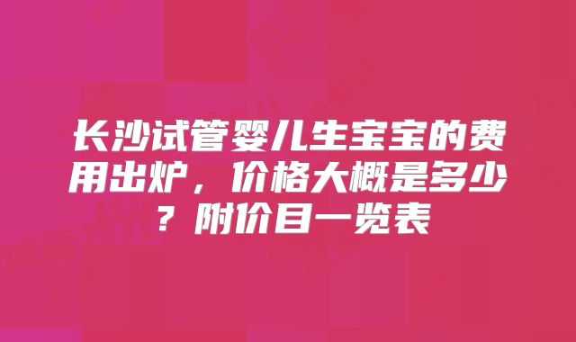长沙试管婴儿生宝宝的费用出炉,价格大概是多少?附价目一览表