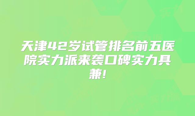 天津42岁试管排名前五医院实力派来袭口碑实力具兼!