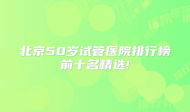 北京50岁试管医院排行榜前十名精选!