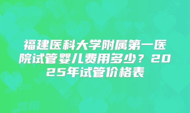 福建医科大学附属第一医院试管婴儿费用多少?2025年试管价格表