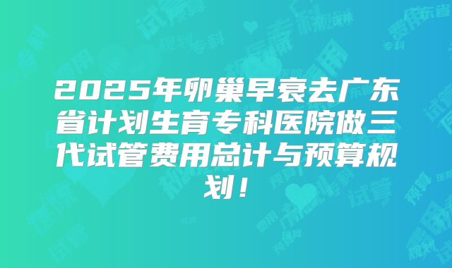 2025年卵巢早衰去广东省计划生育专科医院做三代试管费用总计与预算规划！