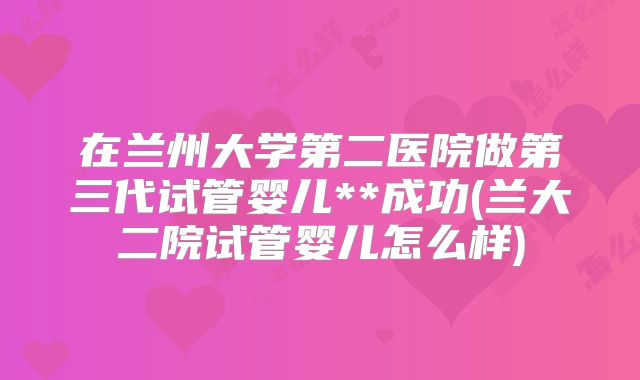 在兰州大学第二医院做第三代试管婴儿**成功(兰大二院试管婴儿怎么样)