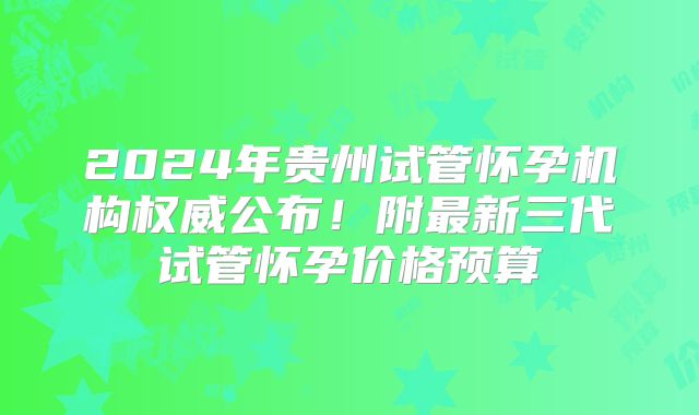2024年贵州试管怀孕机构权威公布！附最新三代试管怀孕价格预算