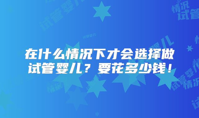 在什么情况下才会选择做试管婴儿？要花多少钱！