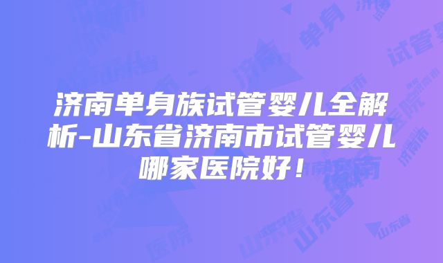 济南单身族试管婴儿全解析-山东省济南市试管婴儿哪家医院好！