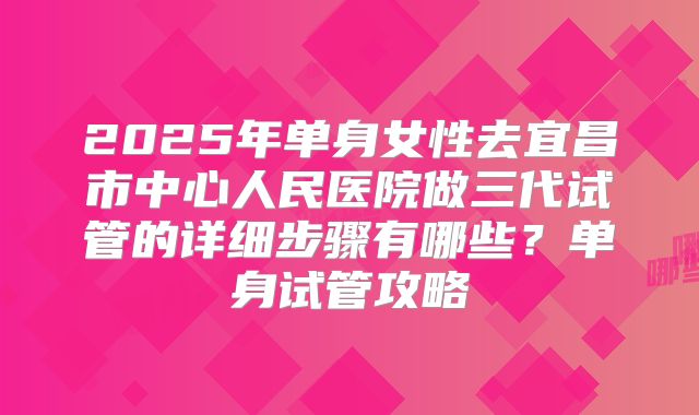 2025年单身女性去宜昌市中心人民医院做三代试管的详细步骤有哪些?单身试管攻略