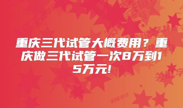 重庆三代试管大概费用？重庆做三代试管一次8万到15万元!