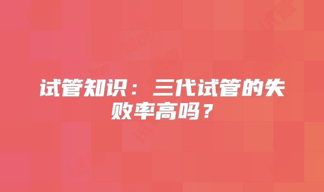 试管知识：三代试管的失败率高吗？
