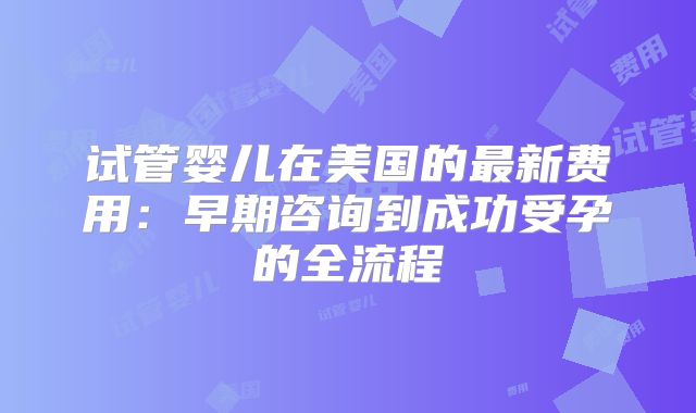 试管婴儿在美国的最新费用：早期咨询到成功受孕的全流程