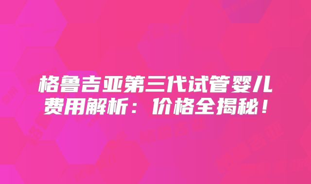 格鲁吉亚第三代试管婴儿费用解析:价格全揭秘!