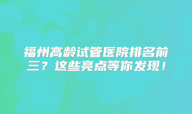 福州高龄试管医院排名前三？这些亮点等你发现！