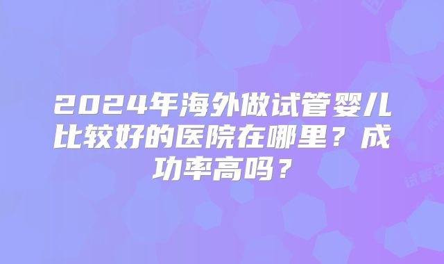 2024年海外做试管婴儿比较好的医院在哪里?成功率高吗?