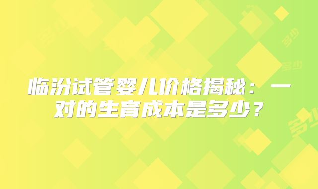 临汾试管婴儿价格揭秘：一对的生育成本是多少？